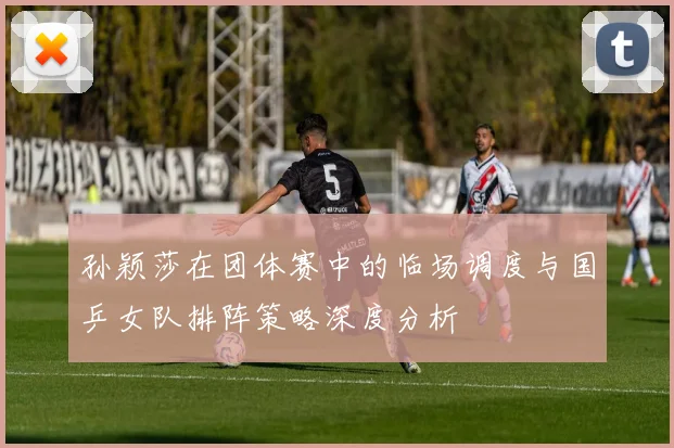 孙颖莎在团体赛中的临场调度与国乒女队排阵策略深度分析