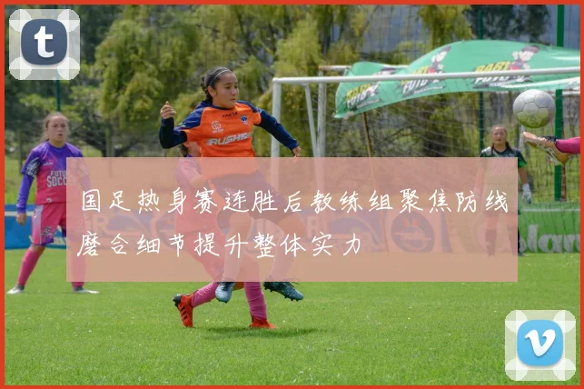 国足热身赛连胜后教练组聚焦防线磨合细节提升整体实力
