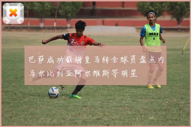 巴萨成功截胡皇马转会球员盘点内马尔比利亚阿尔维斯等明星