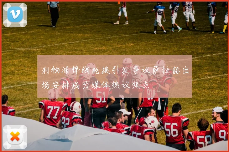 利物浦锋线轮换引发争议萨拉赫出场安排成为媒体热议焦点
