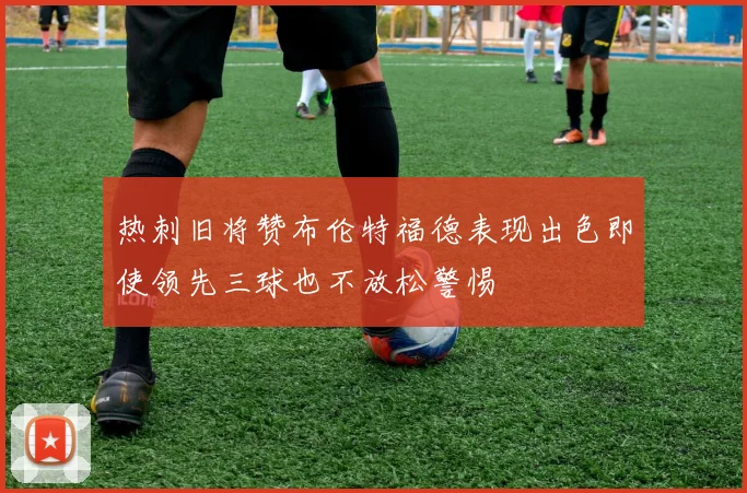 热刺旧将赞布伦特福德表现出色即使领先三球也不放松警惕
