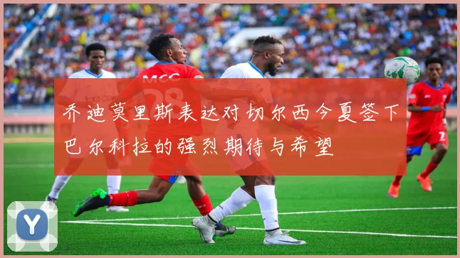乔迪莫里斯表达对切尔西今夏签下巴尔科拉的强烈期待与希望