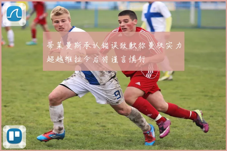 蒂莱曼斯承认错误致歉称曼联实力超越维拉今后将谨言慎行