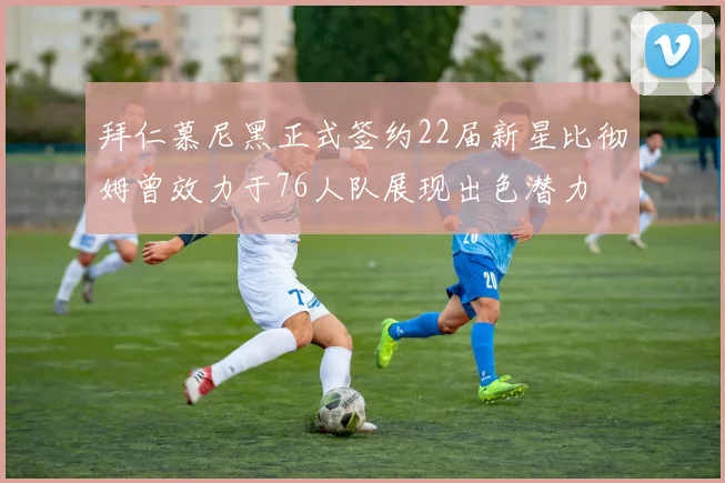 拜仁慕尼黑正式签约22届新星比彻姆曾效力于76人队展现出色潜力